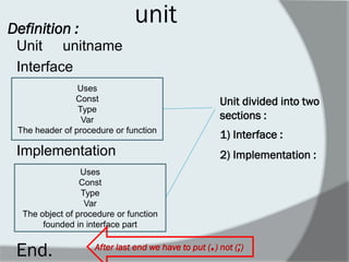 unit 
Unit unitname 
Interface 
Implementation 
Definition : 
Uses 
Const 
Type 
Var 
The header of procedure or function 
Uses 
Const 
Type 
Var 
The object of procedure or function founded in interface part 
End. 
After last end we have to put (.) not (;) 
Unit divided into two sections : 
1) Interface : 
2) Implementation :  
