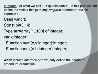 Interface : or what we call it <<public part>> , in this part we can define the visible things to any program or another unit for example : 
Uses wincrt; 
Const pi=3.14; 
Type arr=array[1..100] of integer; 
var x:integer; 
Function sum(x,y:integer):integer; 
Function max(a,b:integer):integer; 
Note: include interface part we only define the header of procedure or function 
 