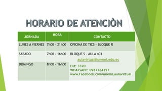 JORNADA
HORA
CONTACTO
LUNES A VIERNES 7h00 – 21h00 OFICINA DE TICS – BLOQUE R
SABADO 7h00 - 16h00 BLOQUE S – AULA 403
Ext: 3320
WHATSAPP: 0987764257
www.Facebook.com/unemi.aulavirtual
DOMINGO 8h00 – 16h00
aulavirtual@unemi.edu.ec
 