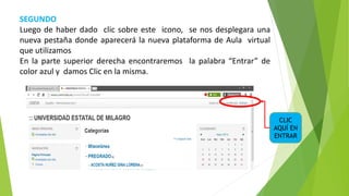 SEGUNDO
Luego de haber dado clic sobre este icono, se nos desplegara una
nueva pestaña donde aparecerá la nueva plataforma de Aula virtual
que utilizamos.
En la parte superior derecha encontraremos la palabra “Entrar” de
color azul y damos Clic en la misma.
CLIC
AQUÍ EN
ENTRAR
 