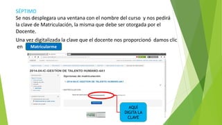 SÉPTIMO
Se nos desplegara una ventana con el nombre del curso y nos pedirá
la clave de Matriculación, la misma que debe ser otorgada por el
Docente.
Una vez digitalizada la clave que el docente nos proporcionó damos clic
en
AQUÍ
DIGITA LA
CLAVE
……………
Matricularme
 