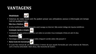 VANTAGENS
Mobilidade
• Sistemas de redes locais sem fio podem prover aos utilizadores acesso à informação em tempo
real em qualquer lugar.
Não Usa o Telefone
• A linha telefônica fica livre enquanto você navega na Internet. Não existe trafego de impulso telefônico
Instalação rápida e simples
• Instalação de uma antena externa e um rádio no servidor. Essa instalação é feita em até 15 dias.
Flexibilidade
• Tecnologia sem fio permite que as redes cheguem aonde cabos não possam ir
• Baixo Custo de manutenção
• O custo fixo mensal de um link wireless é menor do que aquele fornecido por uma empresa de Telecom,
com a mesma velocidade. Além disso, não necessita de routers.
 