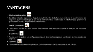 VANTAGENS
Alta imunidade a ruídos
• Os rádios utilizados operam na frequência 2,4 GHz. Eles trabalham num sistema de espalhamento de
frequência ou frequence hope, o que reduz drasticamente a possibilidade de interferências, garantindo a
qualidade do sinal e a integridade das informações
Ligação Permanente
• Com o WIP, a sua ligação com a Internet é permanente. Você permanece on-line 24 horas por dia, 7 dias por
semana.
Escalabilidade
• Acessos sem fio podem ser configurados segundo diversas topologias de acordo com as necessidades da
empresa.
• Segurança
• O sistema WIP suporta encriptação Wired Equivalente Privacy (WEP) com chave de até 128 bits.
 