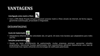 VANTAGENS
Interligação entre matriz e filiais
• Com a VPN (Rede Privada Virtual) é possível conectar matriz a filiais através da Internet, de forma segura,
garantindo autenticação, privacidade e integridade.
DESVANTAGENS
Custo de implantação
• Adaptadores Ethernet de alta velocidade são, em geral, 10 vezes mais baratos que adaptadores para redes
sem fio.
Soluções proprietárias
• Devido ao lento procedimento de padronização, muitas empresas precisam apresentar soluções
proprietárias, oferecendo funções padronizadas mais características adicionais (tipicamente uma taxa de
transmissão mais rápida utilizando uma tecnologia de codificação patenteada
 