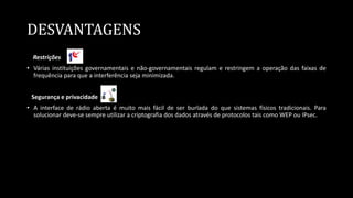 DESVANTAGENS
Restrições
• Várias instituições governamentais e não-governamentais regulam e restringem a operação das faixas de
frequência para que a interferência seja minimizada.
Segurança e privacidade
• A interface de rádio aberta é muito mais fácil de ser burlada do que sistemas físicos tradicionais. Para
solucionar deve-se sempre utilizar a criptografia dos dados através de protocolos tais como WEP ou IPsec.
 