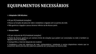 EQUIPAMENTOS NECESSÁRIOS
 Adaptador USB Wireless
• 01 por PC/notebook (estações)
• Possui as funções de placa de rede e estabelece a ligação com os pontos da rede.
• Não gerência a ligação e possui alcance inferior ao do Access point.
 Access Point
• 01 por conjunto de PCs/notebook (estações)
• Ponto de Acesso: gerência um número limite de estações que podem ser conectadas na rede e também as
ligações entre as estações.
• Compartilha a Internet (depende do modelo)
• Estabelece a área de cobertura da rede: computadores, notebooks e outros dispositivos móveis que se
encontrem dentro da área de cobertura, poderão ser conectados na mesma rede.
 