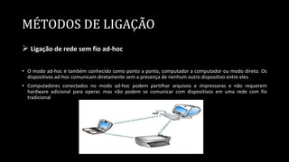 MÉTODOS DE LIGAÇÃO
 Ligação de rede sem fio ad-hoc
• O modo ad-hoc é também conhecido como ponto a ponto, computador a computador ou modo direto. Os
dispositivos ad-hoc comunicam diretamente sem a presença de nenhum outro dispositivo entre eles.
• Computadores conectados no modo ad-hoc podem partilhar arquivos e impressoras e não requerem
hardware adicional para operar, mas não podem se comunicar com dispositivos em uma rede com fio
tradicional
 