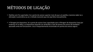 MÉTODOS DE LIGAÇÃO
• Padrões sem fio suportados: Se o ponto de acesso suportar mais do que um padrão, é preciso saber se a
alteração é automática ou se o método necessita que ela seja feita manualmente.
• • Filtragem de dispositivo: Se o ponto de acesso tiver capacidade para a filtragem de dispositivo (seja por
endereço IP ou Mac), os dispositivos deverão ser atribuídos a lista de pontos de acesso de hardware
aprovado antes de funcionarem. Isso é frequentemente encontrado em pontos de acesso seguro.
 