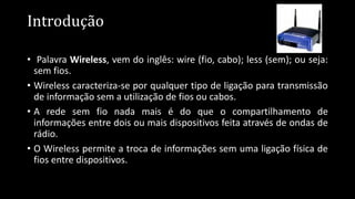 Introdução
• Palavra Wireless, vem do inglês: wire (fio, cabo); less (sem); ou seja:
sem fios.
• Wireless caracteriza-se por qualquer tipo de ligação para transmissão
de informação sem a utilização de fios ou cabos.
• A rede sem fio nada mais é do que o compartilhamento de
informações entre dois ou mais dispositivos feita através de ondas de
rádio.
• O Wireless permite a troca de informações sem uma ligação física de
fios entre dispositivos.
 