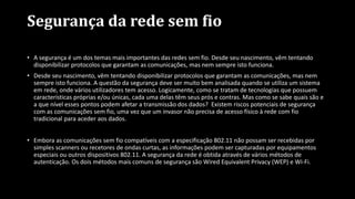 Segurança da rede sem fio
• A segurança é um dos temas mais importantes das redes sem fio. Desde seu nascimento, vêm tentando
disponibilizar protocolos que garantam as comunicações, mas nem sempre isto funciona.
• Desde seu nascimento, vêm tentando disponibilizar protocolos que garantam as comunicações, mas nem
sempre isto funciona. A questão da segurança deve ser muito bem analisada quando se utiliza um sistema
em rede, onde vários utilizadores tem acesso. Logicamente, como se tratam de tecnologias que possuem
características próprias e/ou únicas, cada uma delas têm seus prós e contras. Mas como se sabe quais são e
a que nível esses pontos podem afetar a transmissão dos dados? Existem riscos potenciais de segurança
com as comunicações sem fio, uma vez que um invasor não precisa de acesso físico à rede com fio
tradicional para aceder aos dados.
• Embora as comunicações sem fio compatíveis com a especificação 802.11 não possam ser recebidas por
simples scanners ou recetores de ondas curtas, as informações podem ser capturadas por equipamentos
especiais ou outros dispositivos 802.11. A segurança da rede é obtida através de vários métodos de
autenticação. Os dois métodos mais comuns de segurança são Wired Equivalent Privacy (WEP) e Wi-Fi.
 
