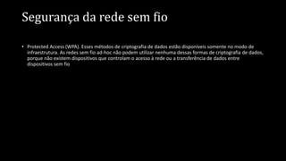Segurança da rede sem fio
• Protected Access (WPA). Esses métodos de criptografia de dados estão disponíveis somente no modo de
infraestrutura. As redes sem fio ad-hoc não podem utilizar nenhuma dessas formas de criptografia de dados,
porque não existem dispositivos que controlam o acesso à rede ou a transferência de dados entre
dispositivos sem fio
 