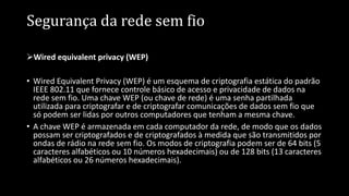 Segurança da rede sem fio
Wired equivalent privacy (WEP)
• Wired Equivalent Privacy (WEP) é um esquema de criptografia estática do padrão
IEEE 802.11 que fornece controle básico de acesso e privacidade de dados na
rede sem fio. Uma chave WEP (ou chave de rede) é uma senha partilhada
utilizada para criptografar e de criptografar comunicações de dados sem fio que
só podem ser lidas por outros computadores que tenham a mesma chave.
• A chave WEP é armazenada em cada computador da rede, de modo que os dados
possam ser criptografados e de criptografados à medida que são transmitidos por
ondas de rádio na rede sem fio. Os modos de criptografia podem ser de 64 bits (5
caracteres alfabéticos ou 10 números hexadecimais) ou de 128 bits (13 caracteres
alfabéticos ou 26 números hexadecimais).
 