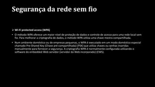 Segurança da rede sem fio
 Wi-Fi protected access (WPA)
• O método WPA oferece um maior nível de proteção de dados e controle de acesso para uma rede local sem
fio. Para melhorar a criptografia de dados, o método WPA utiliza uma chave mestra compartilhada.
• Num ambiente doméstico ou de empresas pequenas, o WPA é executado em um modo doméstico especial
chamado Pre-Shared Key (Chave pré-compartilhada) (PSK) que utiliza chaves ou senhas inseridas
manualmente para fornecer a segurança. A criptografia WPA é normalmente configurada utilizando o
software do embedded Web servidor (servidor da Web incorporado) (EWS).
 