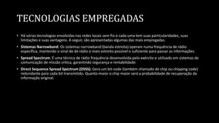 TECNOLOGIAS EMPREGADAS
• Há várias tecnologias envolvidas nas redes locais sem fio e cada uma tem suas particularidades, suas
limitações e suas vantagens. A seguir, são apresentadas algumas das mais empregadas.
• Sistemas Narrowband: Os sistemas narrowband (banda estreita) operam numa frequência de rádio
específica, mantendo o sinal de de rádio o mais estreito possível o suficiente para passar as informações.
• Spread Spectrum: É uma técnica de rádio frequência desenvolvida pelo exército e utilizado em sistemas de
comunicação de missão crítica, garantindo segurança e rentabilidade.
• Direct Sequence Spread Spectrum (DSSS): Gera um bit-code (também chamado de chip ou chipping code)
redundante para cada bit transmitido. Quanto maior o chip maior será a probabilidade de recuperação da
informação original.
 