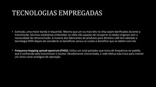 TECNOLOGIAS EMPREGADAS
• Contudo, uma maior banda é requerida. Mesmo que um ou mais bits no chip sejam danificados durante a
transmissão, técnicas estatísticas embutidas no rádio são capazes de recuperar os dados originais sem a
necessidade de retransmissão. A maioria dos fabricantes de produtos para Wireless LAN tem adotado a
tecnologia DSSS depois de considerar os benefícios versus os custos e benefício que se obtém com ela.
• Frequency-hopping spread-spectrum (FHSS): Utiliza um sinal portador que troca de frequência no padrão
que é conhecido pelo transmissor e recetor. Devidamente sincronizada, a rede efetua esta troca para manter
um único canal analógico de operação.
 