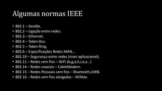 Algumas normas IEEE
• 802.1 – Gestão.
• 802.2 – Ligação entre redes.
• 802.3 – Ethernet.
• 802.4 – Token Bus.
• 802.5 – Token Ring.
• 802.6 – Especificações Redes MAN...
• 802.10 – Segurança entre redes (nível aplicacional).
• 802.11 – Redes sem fios – WiFi (b,g,a,h,i,e,x...)
• 802.14 – Redes coaxiais – CableModem.
• 802.15 – Redes Pessoais sem fios – Bluetooth,UWB.
• 802.16 – Redes sem fios alargadas – WiMax.
 