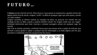 F U T U R O ...
O futuro será da Internet sem fio. Pelo menos é o que parece se analisarmos o grande número de
digitais deste final de século. Imagine "surfar" na Web de qualquer lugar que você queira, usando
um radio-modem.
Imagine consultar as últimas notícias ou cotações da bolsa, ou procurar um número em um
catálogo on-line na Web, usando o próprio telefone celular. Ou imagine ainda usar seu "pager"
(telebipe) bidirecional para fazer reservas e comprar passagens aéreas em qualquer lugar do
mundo.
Não é de se duvidar, portanto, o brilhante futuro para esta aliança entre o poder da Internet, que
permite o acesso global e rápido a qualquer tipo de informação, e as redes digitais sem fio, que
permitem a mobilidade total dos equipamentos de acesso.
 