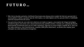 F U T U R O ...
• Não é de se duvidar, portanto, o brilhante futuro para esta aliança entre o poder da Internet, que permite o
acesso global e rápido a qualquer tipo de informação, e as redes digitais sem fio, que permitem a mobilidade
total dos equipamentos de acesso.
• Faz parte dessa ideia de uma rede com cobertura em todos os lugares, uma espécie de trilogia tecnológica
iniciada há alguns anos atrás com o desenvolvimento dos padrões wireless. Iniciada com o padrão Bluetooth,
desenvolvido inicialmente para uso em redes individuais, seguiram-se nessa trilogia o padrão Wi-Fi, para uso
em redes coletivas e, mais recentemente, o padrão UWB (Ultra Wide Band - ou banda ultra-rápida), para
utilização nas redes domésticas emergentes.
 