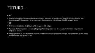 FUTURO….
• 3G
• Esta tecnologia tenciona substituir gradualmente o serviço fornecido pelo GSM/GPRS, com débitos não
superiores a 25 kbps reais, e já se encontram disponíveis no mercado cartões 3G para portáteis.
• 4G
• A 3G permite débitos de 2Mbps, a 4G atinge os 100 Mbps.
• A principal diferença será a localização geográfica integrada e uso de serviços multimédia exigentes na
largura de banda.
• Integração total IP, uso de open standards para facilitar a evolução da tecnologia, equipamentos quatro a dez
vezes mais baratos que 2G e 3G:
 