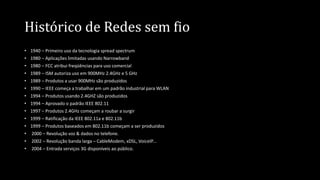 Histórico de Redes sem fio
• 1940 – Primeiro uso da tecnologia spread spectrum
• 1980 – Aplicações limitadas usando Narrowband
• 1980 – FCC atribui freqüências para uso comercial
• 1989 – ISM autoriza uso em 900MHz 2.4GHz e 5 GHz
• 1989 – Produtos a usar 900MHz são produzidos
• 1990 – IEEE começa a trabalhar em um padrão industrial para WLAN
• 1994 – Produtos usando 2.4GHZ são produzidos
• 1994 – Aprovado o padrão IEEE 802.11
• 1997 – Produtos 2.4GHz começam a roubar a surgir
• 1999 – Ratificação da IEEE 802.11a e 802.11b
• 1999 – Produtos baseados em 802.11b começam a ser produzidos
• 2000 – Revolução voz & dados no telefone.
• 2002 – Revolução banda larga – CableModem, xDSL, VoiceIP...
• 2004 – Entrada serviços 3G disponíveis ao público.
 