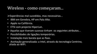 Wireless - como começaram...
Experiências mal sucedidas, mas necessárias...
• IBM em Genebra, HP em Palo Alto.
• Apple na Califórnia.
• ETSI com projecto HiperLan.
 Aquelas que tiveram sucesso tinham os seguintes atributos...
• Possibilidades de ligações temporárias.
• Instalação mais barata que as fixas.
• Aceitação generalizada: a Intel, através da tecnologia Centrino,
aliada ao WiFI.
 