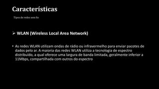 Características
Tipos de redes sem fio
 WLAN (Wireless Local Area Network)
• As redes WLAN utilizam ondas de rádio ou infravermelho para enviar pacotes de
dados pelo ar. A maioria das redes WLAN utiliza a tecnologia de espectro
distribuído, a qual oferece uma largura de banda limitada, geralmente inferior a
11Mbps, compartilhada com outros do espectro
 