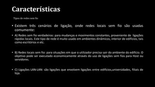 Características
Tipos de redes sem fio
• Existem três cenários de ligação, onde redes locais sem fio são usadas
comumente:
• A) Redes sem fio verdadeiras: para mudanças e movimentos constantes, proveniente de ligações
rápidas locais. Este tipo de rede é muito usado em ambientes dinâmicos, interior de edifícios, tais
como escritórios e etc.
• B) Redes locais sem fio: para situações em que o utilizador precisa sair do ambiente do edifício. O
objetivo pode ser executado economicamente através do uso de ligações sem fios para Host ou
servidores.
• C) Ligações LAN-LAN: são ligações que envolvem ligações entre edifícios,universidades, filiais de
loja.
 