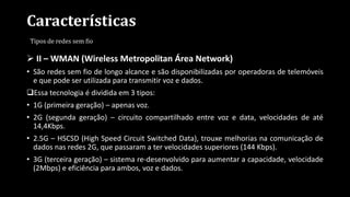 Características
Tipos de redes sem fio
 II – WMAN (Wireless Metropolitan Área Network)
• São redes sem fio de longo alcance e são disponibilizadas por operadoras de telemóveis
e que pode ser utilizada para transmitir voz e dados.
Essa tecnologia é dividida em 3 tipos:
• 1G (primeira geração) – apenas voz.
• 2G (segunda geração) – circuito compartilhado entre voz e data, velocidades de até
14,4Kbps.
• 2.5G – HSCSD (High Speed Circuit Switched Data), trouxe melhorias na comunicação de
dados nas redes 2G, que passaram a ter velocidades superiores (144 Kbps).
• 3G (terceira geração) – sistema re-desenvolvido para aumentar a capacidade, velocidade
(2Mbps) e eficiência para ambos, voz e dados.
 