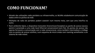 COMO FUNCIONAM?
• Através das utilizações radio portáteis ou infravermelho, as WLANs estabelecem comunicação de
dados entre os pontos da rede.
• Múltiplas de radio de portáteis podem coexistir num mesmo meio, sem que uma interfira na
outra.
• Num ambiente típico, o dispositivo transcetor (transmissor/receptor) ou ponto de acesso (access
point) é conectado a uma rede local Ethernet convencional (com fio). Os pontos de acesso não
apenas fornecem a comunicação com a rede convencional, como também intermediam o tráfego
com os pontos de acesso vizinhos, num esquema de micro ondas com roaming semelhante a um
sistema de rede móvel.
 
