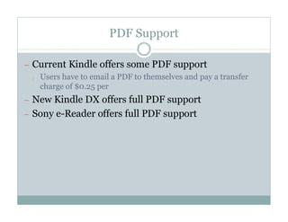 PDF Support

— Current Kindle offers some PDF support
  ¡ Users have to email a PDF to themselves and pay a transfer
    charge of $0.25 per
— New Kindle DX offers full PDF support
— Sony e-Reader offers full PDF support
 