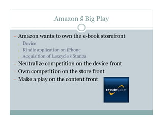 Amazon’Big Play
                      s

— Amazon wants to own the e-book storefront
  ¡ Device

  ¡ Kindle application on iPhone

  ¡ Acquisition of Lexcycle’Stanza
                            s
— Neutralize competition on the device front
— Own competition on the store front
— Make a play on the content front
 