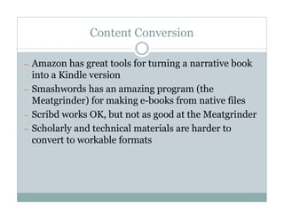 Content Conversion

— Amazon has great tools for turning a narrative book
  into a Kindle version
— Smashwords has an amazing program (the
  Meatgrinder) for making e-books from native files
— Scribd works OK, but not as good at the Meatgrinder
— Scholarly and technical materials are harder to
  convert to workable formats
 