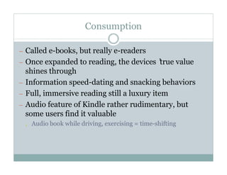 Consumption

— Called e-books, but really e-readers
— Once expanded to reading, the devices’
                                       true value
  shines through
— Information speed-dating and snacking behaviors
— Full, immersive reading still a luxury item
— Audio feature of Kindle rather rudimentary, but
  some users find it valuable
 ¡   Audio book while driving, exercising = time-shifting
 