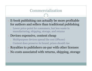 Commercialization

— E-book publishing can actually be more profitable
  for authors and sellers than traditional publishing
  ¡   Lower price-point for consumers, but less waste in
      manufacturing, shipping, storage, and returns
— Devices expensive, content cheap
  ¡ Multipurpose devices spread the cost (iPhone)

  ¡ Content does preserve its brand, prices should rise

— Royalties to publishers on-par with other licenses
— No costs associated with returns, shipping, storage
 