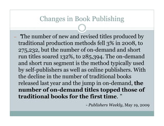Changes in Book Publishing

—“
 The number of new and revised titles produced by
 traditional production methods fell 3% in 2008, to
 275,232, but the number of on-demand and short
 run titles soared 132%, to 285,394. The on-demand
 and short run segment is the method typically used
 by self-publishers as well as online publishers. With
 the decline in the number of traditional books
 released last year and the jump in on-demand, the
 number of on-demand titles topped those of
 traditional books for the first time.”
                             - Publishers Weekly, May 19, 2009
 