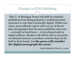 Changes in STM Publishing

—“
 [the U. of Michigan Press] will shift its scholarly
 publishing from being primarily a traditional print
 operation to one that is primarily digital. Within two
 years, press officials expect well over 50 of the 60-
 plus monographs that the press publishes each year
 —currently in book form —to be released only in
 digital editions. Readers will still be able to use print-
 on-demand systems to produce versions that can be
 held in their hands, but the press will consider
 the digital monograph the norm.”
                              - Inside HigherEd, March 23, 2009
 