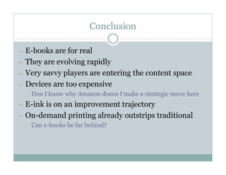 Conclusion

— E-books are for real
— They are evolving rapidly
— Very savvy players are entering the content space
— Devices are too expensive
  ¡ Don’
       t know why Amazon doesn’make a strategic move here
                              t
— E-ink is on an improvement trajectory
— On-demand printing already outstrips traditional
  ¡ Can e-books be far behind?
 