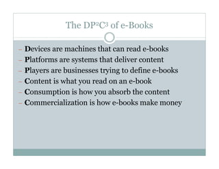 The DP2C3 of e-Books

— Devices are machines that can read e-books
— Platforms are systems that deliver content
— Players are businesses trying to define e-books
— Content is what you read on an e-book
— Consumption is how you absorb the content
— Commercialization is how e-books make money
 