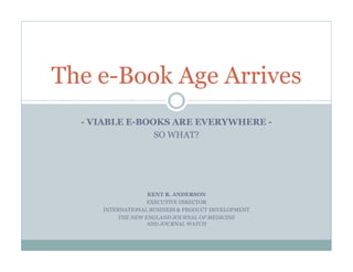 The e-Book Age Arrives
  - VIABLE E-BOOKS ARE EVERYWHERE -
                SO WHAT?




                  KENT R. ANDERSON
                  EXECUTIVE DIRECTOR
     INTERNATIONAL BUSINESS & PRODUCT DEVELOPMENT
         THE NEW ENGLAND JOURNAL OF MEDICINE
                  AND JOURNAL WATCH
 