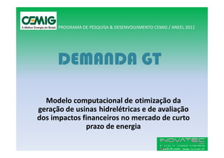 PROGRAMA DE PESQUISA & DESENVOLVIMENTO CEMIG / ANEEL 2011




      DEMANDA GT

  Modelo computacional de otimização da
geração de usinas hidrelétricas e de avaliação
dos impactos financeiros no mercado de curto
              prazo de energia
 