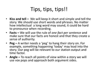 Tips, tips, tips!!
• Kiss and tell – We will keep it short and simple and tell the
  story. We should use short words and phrases. No matter
  how intellectual a long word may sound, it could be hard
  to pronounce when recording.
• Facts – We will use the rule of one fact per sentence and
  make sure that our facts are honest and that they create a
  sense of authority.
• Peg – A writer needs a ‘peg’ to hang their story on. For
  example, something happening ‘today’ may lead into the
  story. Our peg will be relevant to our station output and
  time factor.
• Angle – To reach all points of view within a story we will
  use vox pops and approach both argument sides.
 
