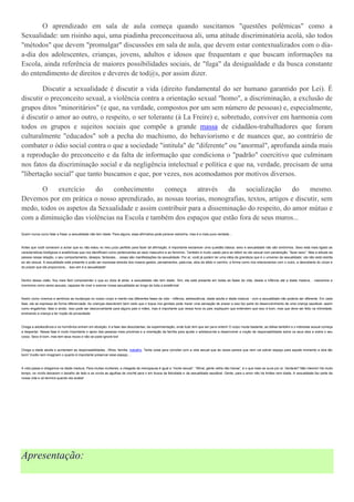 O aprendizado em sala de aula começa quando suscitamos "questões polêmicas" como a
Sexualidade: um risinho aqui, uma piadinha preconceituosa ali, uma atitude discriminatória acolá, são todos
"métodos" que devem "promulgar" discussões em sala de aula, que devem estar contextualizados com o dia-
a-dia dos adolescentes, crianças, jovens, adultos e idosos que frequentam e que buscam informações na
Escola, ainda referência de maiores possibilidades sociais, de "fuga" da desigualdade e da busca constante
do entendimento de direitos e deveres de tod@s, por assim dizer.

        Discutir a sexualidade é discutir a vida (direito fundamental do ser humano garantido por Lei). É
discutir o preconceito sexual, a violência contra a orientação sexual "homo", a discriminação, a exclusão de
grupos ditos "minoritários" (e que, na verdade, compostos por um sem número de pessoas) e, especialmente,
é discutir o amor ao outro, o respeito, o ser tolerante (à La Freire) e, sobretudo, conviver em harmonia com
todos os grupos e sujeitos sociais que compõe a grande massa de cidadãos-trabalhadores que foram
culturalmente "educados" sob a pecha do machismo, do behaviorismo e de nuances que, ao contrário de
combater o ódio social contra o que a sociedade "intitula" de "diferente" ou "anormal", aprofunda ainda mais
a reprodução do preconceito e da falta de informação que condiciona o "padrão" coercitivo que culminam
nos fatos da discriminação social e da negligência intelectual e política e que na, verdade, precisam de uma
"libertação social" que tanto buscamos e que, por vezes, nos acomodamos por motivos diversos.

       O    exercício    do    conhecimento     começa      através   da    socialização     do    mesmo.
Devemos por em prática o nosso aprendizado, as nossas teorias, monografias, textos, artigos e discutir, sem
medo, todos os aspetos da Sexualidade e assim contribuir para a disseminação do respeito, do amor mútuo e
com a diminuição das violências na Escola e também dos espaços que estão fora de seus muros...

Quem nunca ouviu falar a frase: a sexualidade não tem idade. Para alguns, essa afirmativa pode parecer estranha, mas é a mais pura verdade…



Antes que você comecem a achar que eu não estou no meu juízo perfeito para fazer tal afirmação, é importante esclarecer uma questão básica: sexo e sexualidade não são sinônimos. Sexo está mais ligado as
características biológicas e anatômicas que nos identificam como pertencentes ao sexo masculino e ao feminino. Também é muito usado para se referir ao ato sexual com penetração: “fazer sexo”. Mas a atitude da
pessoa nessa relação, o seu comportamento, desejos, fantasias… essas são manifestações da sexualidade. Por aí, você já podem ter uma idéia da grandeza que é o universo da sexualidade : ela não está restrita
ao ato sexual. A sexualidade está presente e pode ser expressa através dos nossos gestos, pensamentos, pala vras, atos de afeto e carinho, a forma como nos relacionamos com o outro, a descoberta do corpo e
do prazer que ele proporciona… isso sim é a sexualidade!



Dentro dessa visão, fica mais fácil compreender o que eu dizia lá atrás: a sexualidade não tem idade. Sim, ela está presente em todas as fases da vida, desde a infância até a idade madura… nascemos e
morremos como seres sexuais, capazes de viver e exercer nossa sexualidade ao longo de toda a existência!



Assim como vivemos e sentimos as mudanças no nosso corpo e mente nas diferentes fases da vida - infância, adolescência, idade adulta e idade madura - com a sexualidade não poderia ser diferente. Em cada
fase, ela se expressa de forma diferenciada. As crianças descobrem bem cedo que o toque nos genitais pode trazer uma sensação de prazer e isso faz parte do desenvolvimento de uma criança saudável, assim
como engatinhar, falar e andar. Isso pode ser desconcertante para alguns pais e mães, mas é importante que nessa hora os pais expliquem que entendem que isso é bom, mas que deve ser feito na intimidade,
ensinando a criança a ter noção de privacidade.



Chega a adolescência e os hormônios entram em ebulição: é a fase das descobertas, da experimentação, onde tudo tem que ser para ontem! O corpo muda bastante, as idéias também e o interesse sexual começa
a despertar. Nessa fase é muito importante o apoio das pessoas mais próximas e a orientação da família para ajudar o adolesce nte a desenvolver a noção de responsabilidade sobre os seus atos e sobre o seu
corpo. Sexo é bom, mas tem seus riscos e não se pode ignorá-los!



Chega a idade adulta e aumentam as responsabilidades…filhos, família, trabalho. Tanta coisa para conciliar com a vida sexual que às vezes parece que nem vai sobrar espaço para aquele momento a dois tão
bom! Vocês nem imaginam o quanto é importante preservar esse espaço…



A vida passa e chegamos na idade madura. Para muitas mulheres, a chegada da menopausa é igual a “morte sexual”. “Afinal, gente velha não transa”, é o que mais se ouve por ai. Verda de? Não mesmo! Há muito
tempo, os vovôs deixaram o baralho de lado e as vovós as agulhas de crochê para ir em busca da felicidade e da sexualidade saudável. Gente, para o amor não há limites nem idade. A sexualidade faz parte da
nossa vida e só termina quando ela acaba!




Apresentação:
 