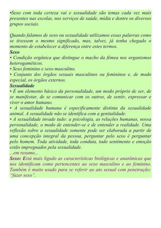 •Sexo com toda certeza vai e sexualidade são temas cada vez mais
presentes nas escolas, nos serviços de saúde, mídia e dentre os diversos
grupos sociais.

Quando falamos de sexo ou sexualidade utilizamos essas palavras como
se tivessem o mesmo significado, mas, talvez, já tenha chegado o
momento de estabelecer a diferença entre estes termos.
Sexo
• Condição orgânica que distingue o macho da fêmea nos organismos
heterogaméticos.
• Sexo feminino e sexo masculino.
• Conjunto dos órgãos sexuais masculinos ou femininos e, de modo
especial, os órgãos externos.
Sexualidade
• É um elemento básico da personalidade, um modo próprio de ser, de
se manifestar, de se comunicar com os outros, de sentir, expressar e
viver o amor humano.
• A sexualidade humana é especificamente distinta da sexualidade
animal. A sexualidade não se identifica com a genitalidade.
• A sexualidade invade tudo: a psicologia, as relações humanas, nossa
personalidade, o modo de entender-se e de entender a realidade. Uma
reflexão sobre a sexualidade somente pode ser elaborada a partir de
uma concepção integral da pessoa, perguntar pelo sexo é perguntar
pelo homem. Toda atividade, toda conduta, todo sentimento e emoção
estão impregnados pela sexualidade.
...em resumo...
Sexo: Está mais ligado as características biológicas e anatômicas que
nos identificam como pertencentes ao sexo masculino e ao feminino.
Também é muito usado para se referir ao ato sexual com penetração:
“fazer sexo”.
 