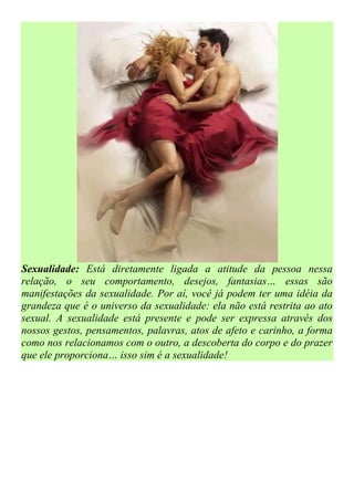 Sexualidade: Está diretamente ligada a atitude da pessoa nessa
relação, o seu comportamento, desejos, fantasias… essas são
manifestações da sexualidade. Por aí, você já podem ter uma idéia da
grandeza que é o universo da sexualidade: ela não está restrita ao ato
sexual. A sexualidade está presente e pode ser expressa através dos
nossos gestos, pensamentos, palavras, atos de afeto e carinho, a forma
como nos relacionamos com o outro, a descoberta do corpo e do prazer
que ele proporciona… isso sim é a sexualidade!
 