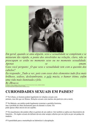 Em geral, quando se ama alguém, sexo e sexualidade se completam e se
misturam tão rápido, a ponto dos envolvidos na relação, claro, não se
preocupam se estão no momento sexo ou no momento sexualidade.
Apenas                            se                           amam.
Caso você pergunte:_O que sexo e sexualidade tem com a questão dos
cabelos?
Eu respondo:_Tudo a ver, pois com esses dois elementos tudo fica mais
brilhoso, sedoso, desleumbrante, a pele macia, o humor ótimo, enfim
uma vida mais iluminada e feliz.
By JBracco
Pós-graduado - Filosofo - Pedagogo - Professor com curso em Sexualidade Humana/Instituto Kaplan e Johnson & Johnson.
É o nosso novo Colunista RTBG|Sua vida mais completa!
Envie suas dúvidas para nós através de email ou comentários abaixo.




CURIOSIDADES SEXUAIS EM PAISES?
1* No Líbano, os homens podem legalmente ter relações sexuais com
animais, mas têm que ser fêmeas. Relações sexuais com machos são puníveis com a morte.

2* No Bahrain, um médico pode legalmente examinar a genitália feminina,
mas é proibido de olhar diretamente para ela durante o exame. Ele
pode apenas olhar através de um espelho.

3* Os muçulmanos não podem olhar os genitais de um cadáver. Isto também se aplica aos funcionários da
funerária... Os órgãos sexuais do defunto devem estar sempre cobertos por um tijolo ou por um pedaço de
madeira.

4*A penalidade para a masturbação na Indonésia é a decapitação.
 