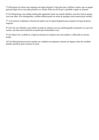 5* Há homens em Guam cujo emprego em tempo integral é viajar pelo país e deflorar virgens, que os pagam
pelo privilégio de ter sexo pela primeira vez. Razão: Pelas leis de Guam, é proibido virgens se casarem.

6* Em Hong Kong, uma mulher traída pode legalmente matar seu marido adúltero, mas deve fazê-lo apenas
com suas mãos. Em contrapartida, a mulher adúltera pode ser morta de qualquer outra maneira pelo marido!

7* A lei autoriza vendedoras a ficarem de topless em Liverpool,Inglaterra,mas somente em lojas de peixes
tropicais.

8* Em Cali, na Colômbia, uma mulher só pode ter relações com seu marido,quando na primeira vez que isso
ocorrer, sua mãe estiver próximo ao quarto para testemunhar o ato.

9* Em Santa Cruz, na Bolívia, é ilegal um homem ter relações com uma mulher e a filha dela ao mesmo
tempo.

10* Em Maryland preservativos podem ser vendidos em máquinas somente em lugares onde são vendidas
bebidas alcoólicas para consumo no local.
 