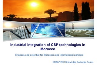 PLAN SOLAIRE MAROCAIN
Mustapha Bakkoury, Président du directoire de MASEN
Industrial integration of CSP technologies inIndustrial integration of CSP technologies in
Morocco
Chances and potential for Moroccan and international partners
ESMAP 2011 Knowledge Exchange Forum
 