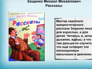 Зощенко Михаил Михайлович
Рассказы
Мастер короткого
юмористического
рассказа Зощенко писал
для взрослых, и для
детей. Читаешь и, затаи
дыхание, ждёшь: а что
там дальше-то случится
что ещё сотворят эти
непоседливые
мальчишки и девчонки.
 