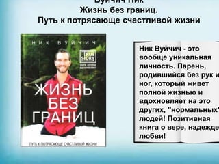 Вуйчич Ник
Жизнь без границ.
Путь к потрясающе счастливой жизни
Ник Вуйчич - это
вообще уникальная
личность. Парень,
родившийся без рук и
ног, который живет
полной жизнью и
вдохновляет на это
других, "нормальных"
людей! Позитивная
книга о вере, надежде
любви!
 