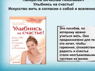 Панкратов Вячеслав Николаевич
Улыбнись на счастье!
Искусство жить в согласии с собой и вселенно
Это пособие, по
которому можно
учиться жить. Оно
предназначено для тех
кто хочет, чтобы
гармония, спокойствие
радость и счастье
стали неотъемлемыми
частями их жизни.
 